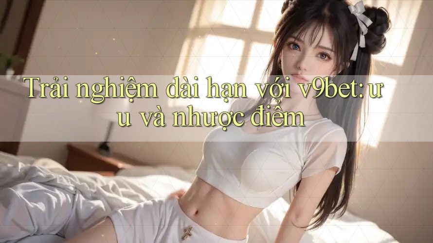 Trải nghiệm dài hạn với v9bet: ưu và nhược điểm