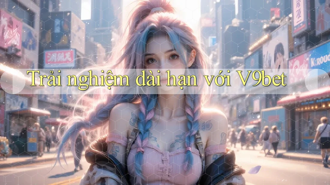 Trải nghiệm dài hạn với V9bet Trải nghiệm dài hạn với V9bet