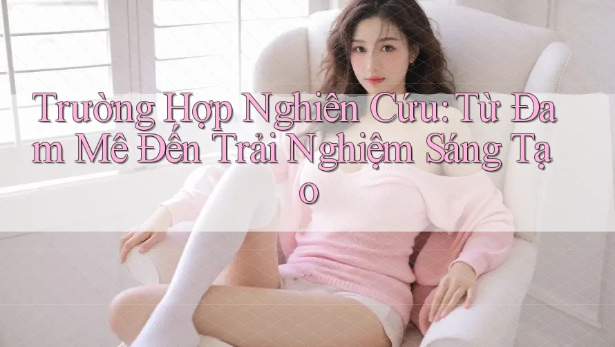 Trường Hợp Nghiên Cứu: Từ Đam Mê Đến Trải Nghiệm Sáng Tạo