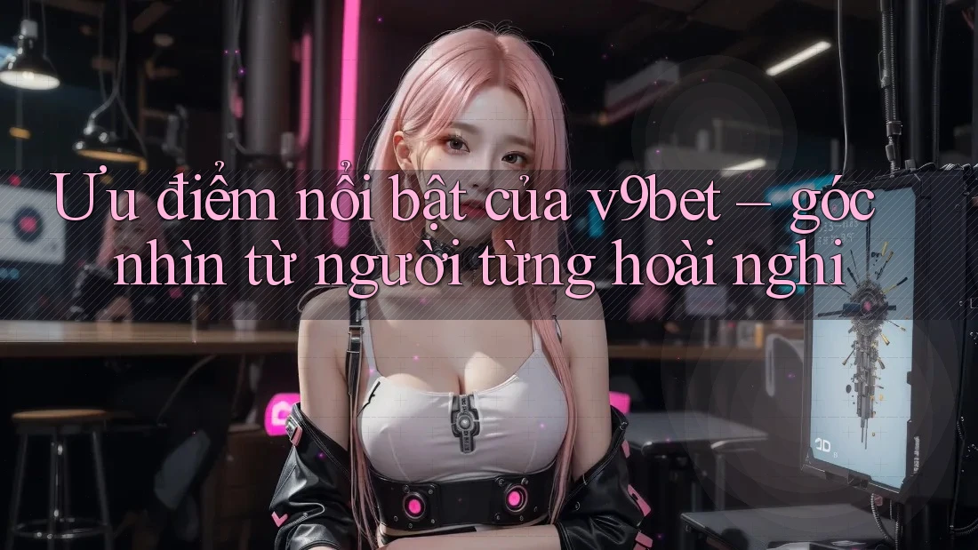 Ưu điểm nổi bật của v9bet – góc nhìn từ người từng hoài nghi