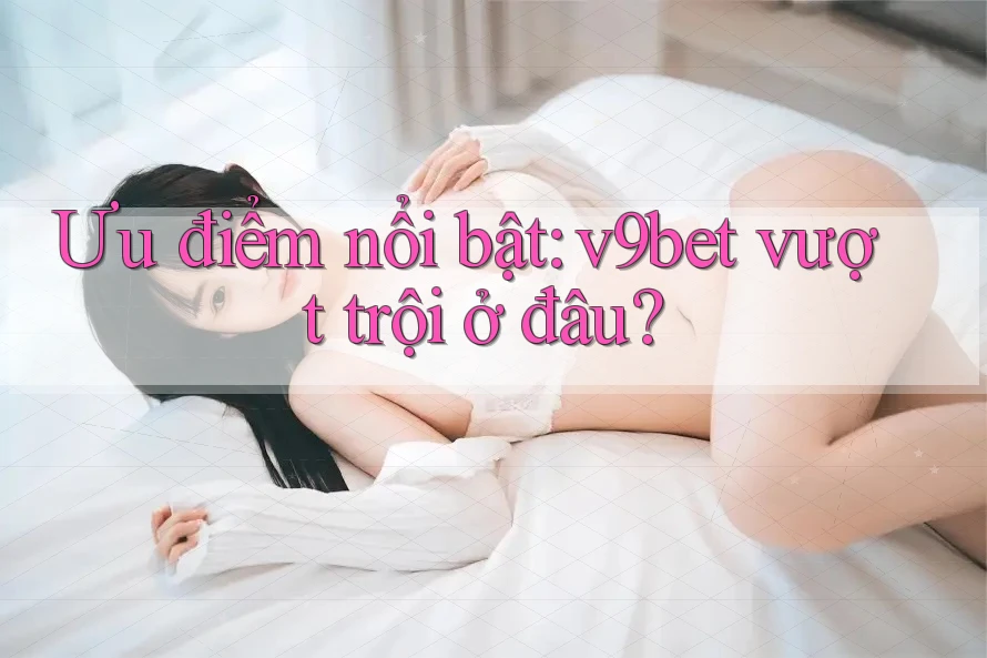 Ưu điểm nổi bật: v9bet vượt trội ở đâu?
