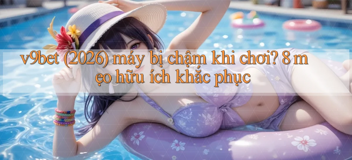 v9bet (2026) máy bị chậm khi chơi 8 mẹo hữu ích khắc phục