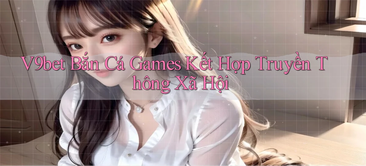 v9bet  bắn cá games kết hợp truyền thông xã hội