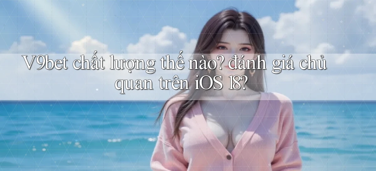 V9bet chất lượng thế nào đánh giá chủ quan trên iOS 18