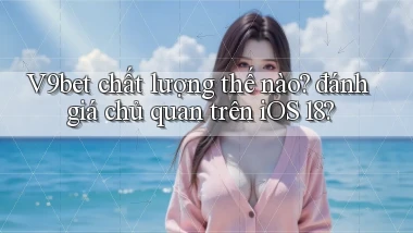 V9bet chất lượng thế nào đánh giá chủ quan trên iOS 18