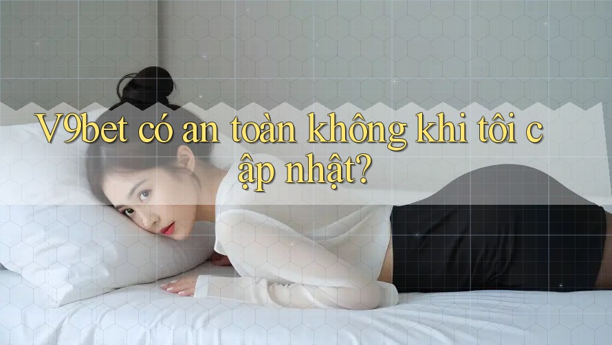 V9bet có an toàn không khi tôi cập nhật?