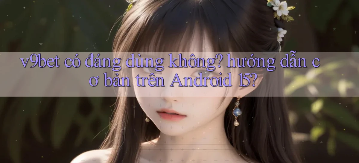 v9bet có đáng dùng không hướng dẫn cơ bản trên Android 15