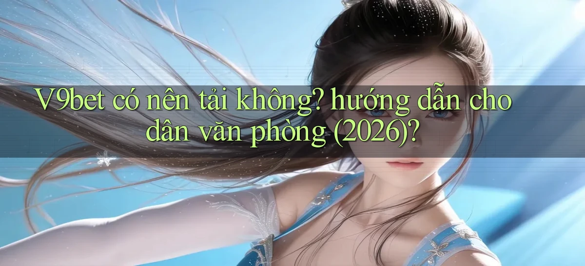 V9bet có nên tải không hướng dẫn cho dân văn phòng (2026)