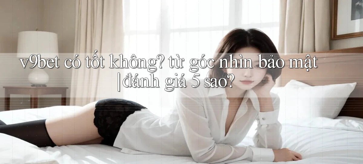 v9bet có tốt không từ góc nhìn bảo mật đánh giá 5 sao