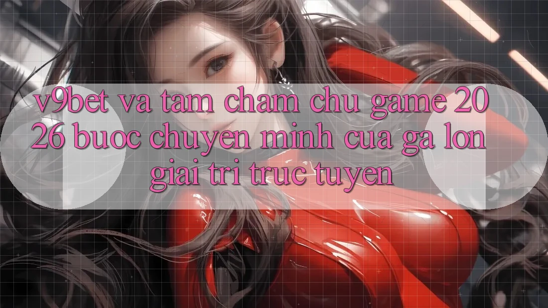 V9bet và Tầm Chăm chú Game 2026: Bước Chuyển Mình Của Gã Lớn Giải Trí Trực Tuyến