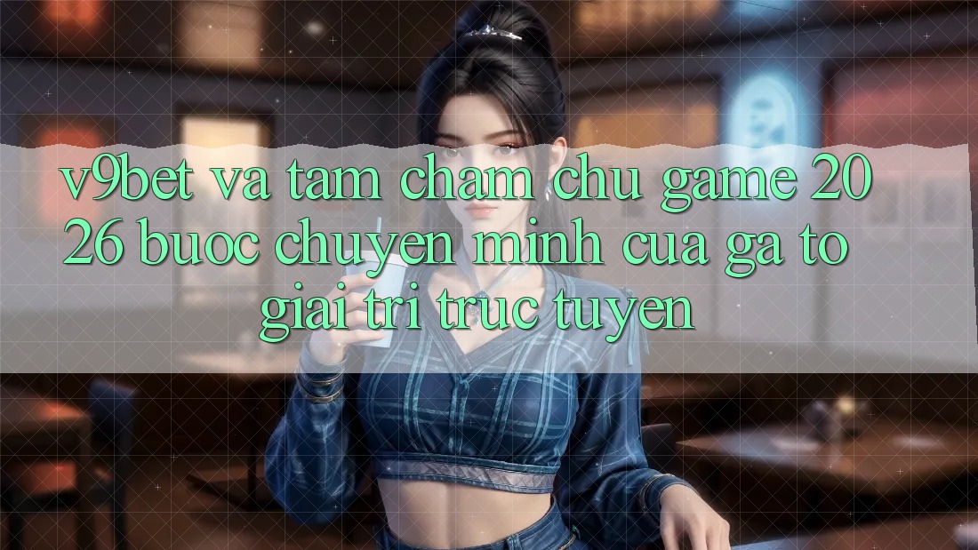 V9bet và Tầm Chăm chú Game 2026: Bước Chuyển Mình Của Gã To Giải Trí Trực Tuyến