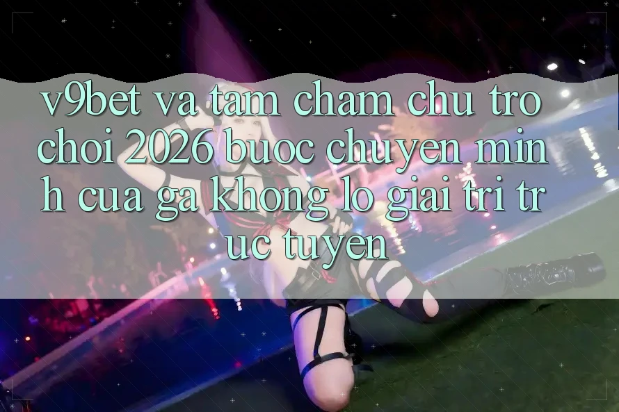 V9bet và Tầm Chăm chú Trò chơi 2026: Bước Chuyển Mình Của Gã Khổng Lồ Giải Trí Trực Tuyến