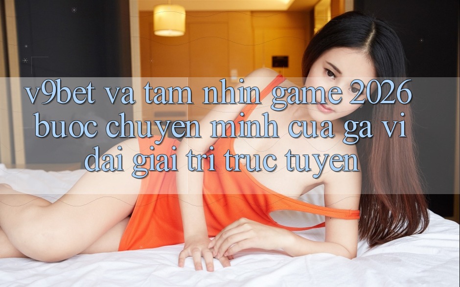 V9bet và Tầm Nhìn Game 2026: Bước Chuyển Mình Của Gã Vĩ đại Giải Trí Trực Tuyến
