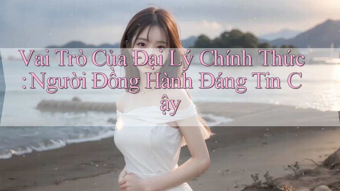 Vai Trò Của Đại Lý Chính Thức: Người Đồng Hành Đáng Tin Cậy Vai Trò Của Đại Lý Chính Thức: Người Đồng Hành Đáng Tin Cậy