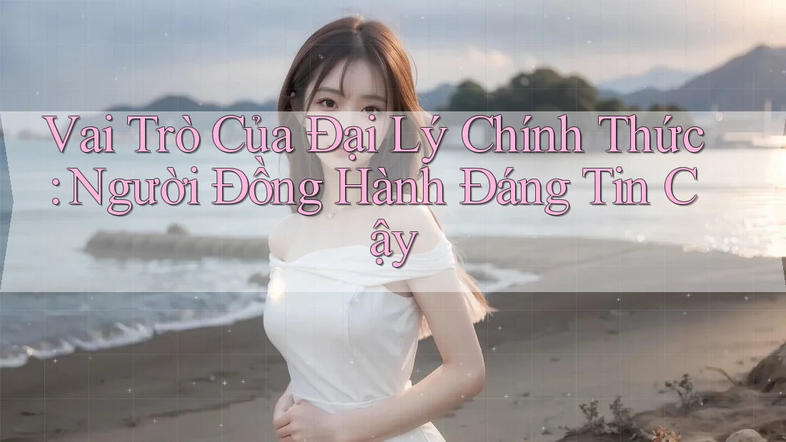Vai Trò Của Đại Lý Chính Thức: Người Đồng Hành Đáng Tin Cậy