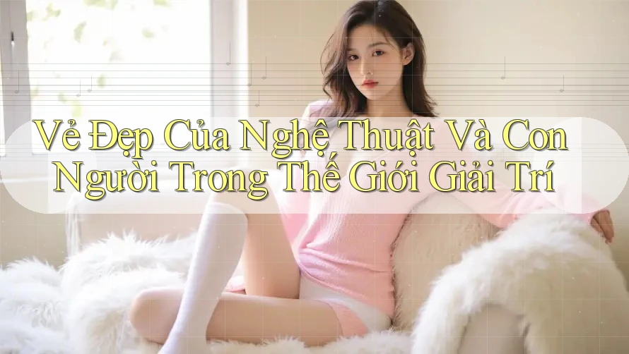 Vẻ Đẹp Của Nghệ Thuật Và Con Người Trong Thế Giới Giải Trí