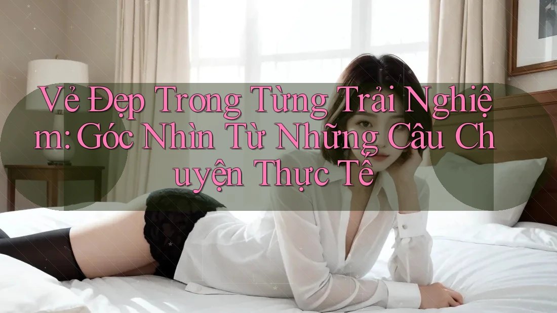 Vẻ Đẹp Trong Từng Trải Nghiệm: Góc Nhìn Từ Những Câu Chuyện Thực Tế