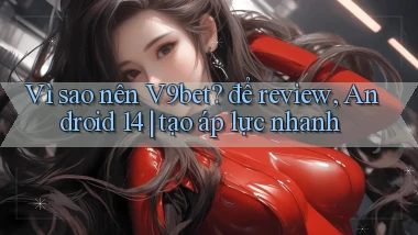 Vì sao nên V9bet để review, Android 14 tạo áp lực nhanh