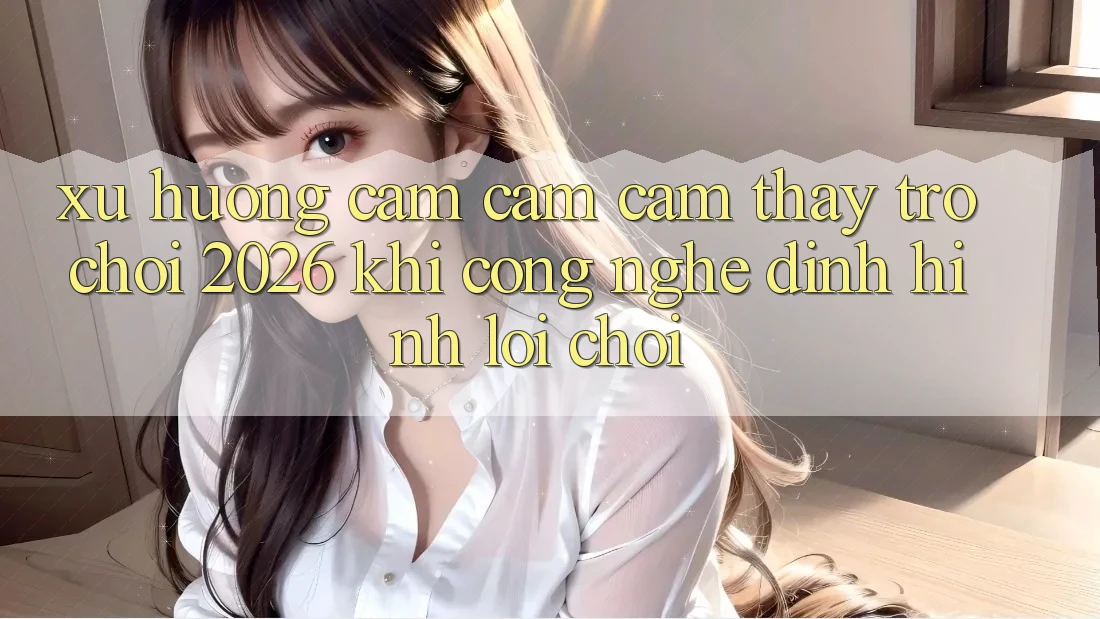 Xu Hướng Cảm cảm cảm thấy “Trò chơi 2026” - Khi Công Nghệ Định Hình Lối Chơi