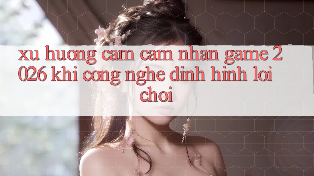 Xu Hướng Cảm cảm nhận “Game 2026” - Khi Công Nghệ Định Hình Lối Chơi