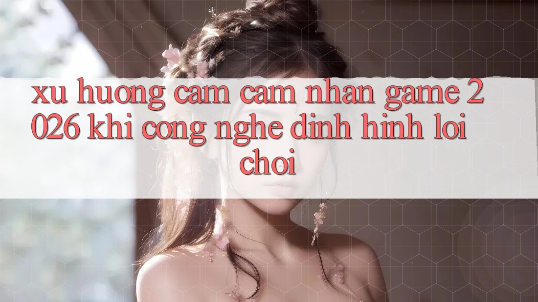 Xu Hướng Cảm cảm nhận “Game 2026” - Khi Công Nghệ Định Hình Lối Chơi