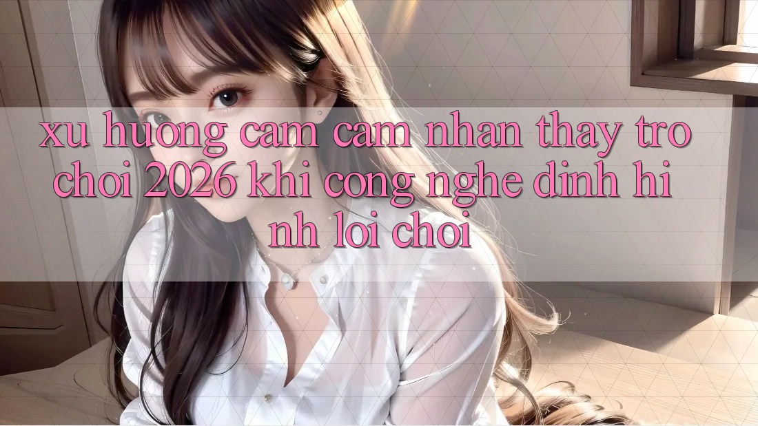 Xu Hướng Cảm cảm nhận thấy “Trò chơi 2026” - Khi Công Nghệ Định Hình Lối Chơi