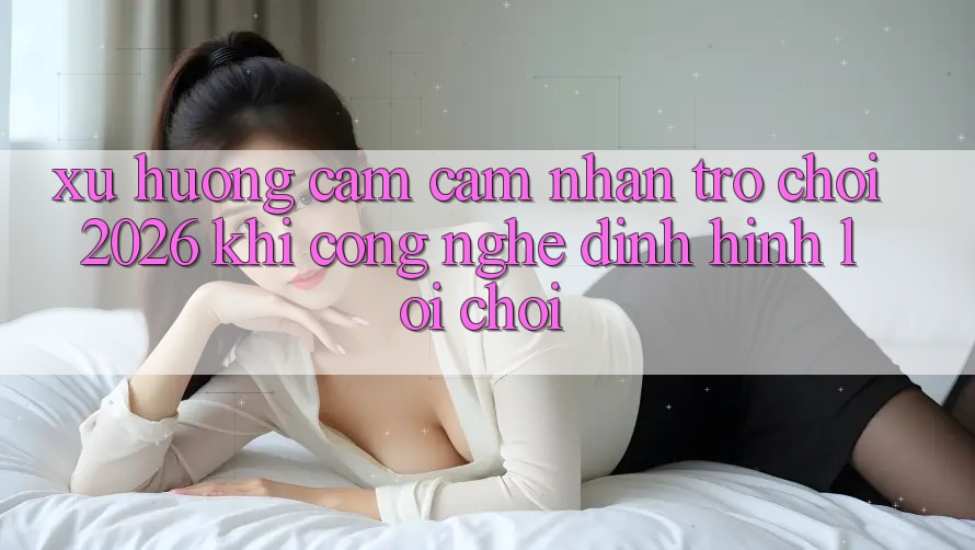 Xu Hướng Cảm cảm nhận “Trò chơi 2026” - Khi Công Nghệ Định Hình Lối Chơi