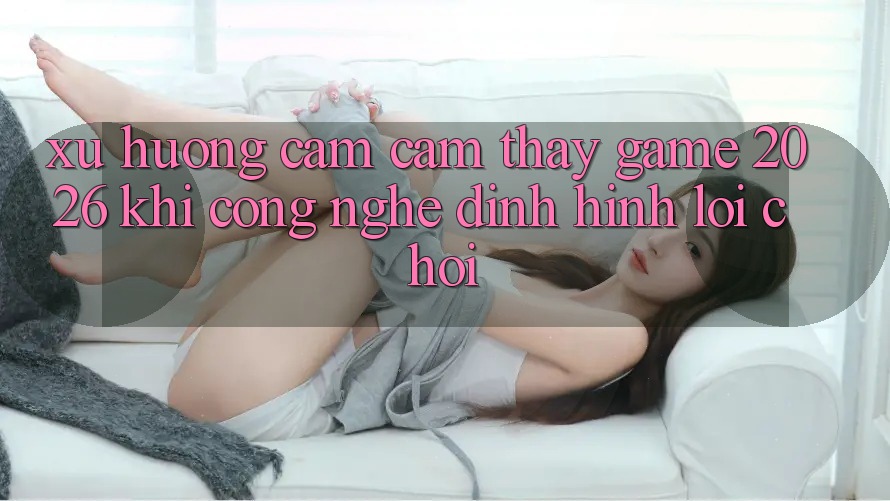 Xu Hướng Cảm cảm thấy “Game 2026” - Khi Công Nghệ Định Hình Lối Chơi Xu Hướng Cảm cảm thấy “Game 2026” - Khi Công Nghệ Định Hình Lối Chơi