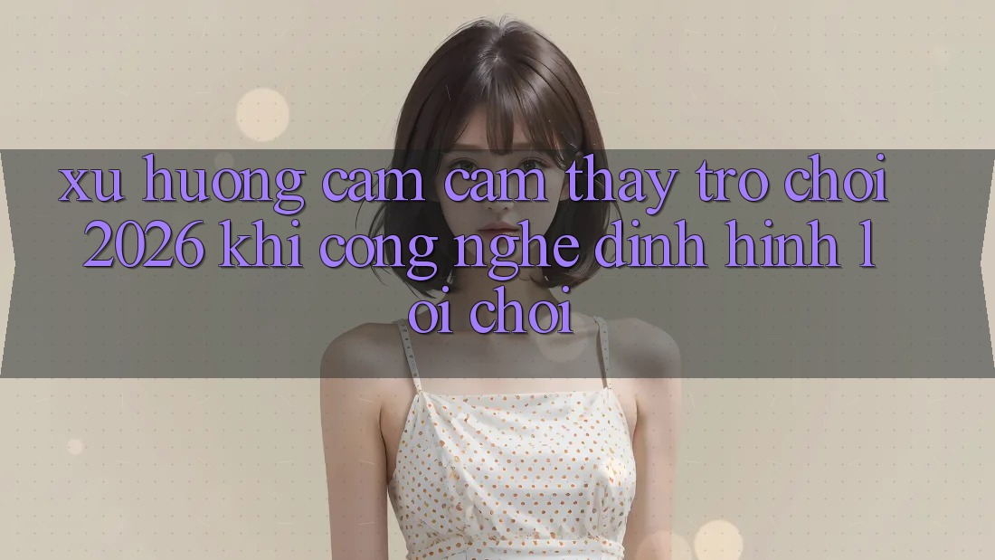 Xu Hướng Cảm cảm thấy “Trò chơi 2026” - Khi Công Nghệ Định Hình Lối Chơi Xu Hướng Cảm cảm thấy “Trò chơi 2026” - Khi Công Nghệ Định Hình Lối Chơi