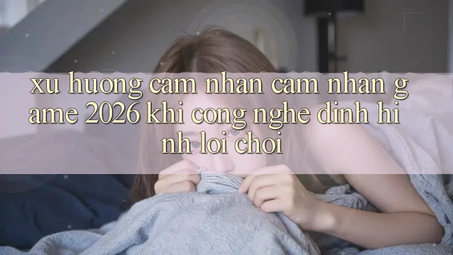 Xu Hướng Cảm nhận cảm nhận “Game 2026” - Khi Công Nghệ Định Hình Lối Chơi