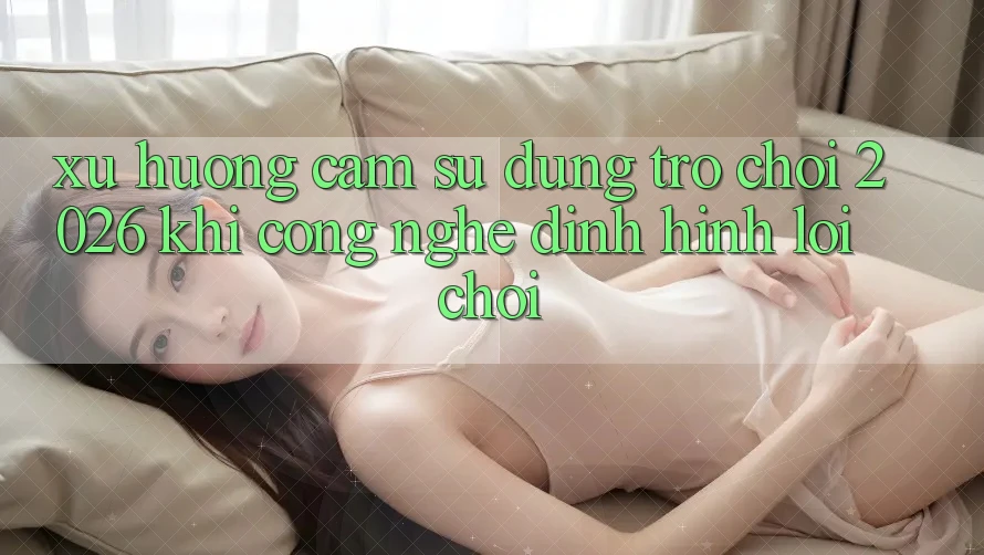 Xu Hướng Cảm sử dụng “Trò chơi 2026” - Khi Công Nghệ Định Hình Lối Chơi