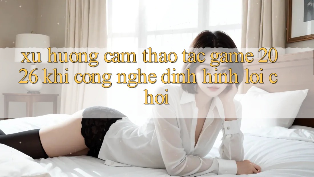 Xu Hướng Cảm thao tác “Game 2026” - Khi Công Nghệ Định Hình Lối Chơi Xu Hướng Cảm thao tác “Game 2026” - Khi Công Nghệ Định Hình Lối Chơi
