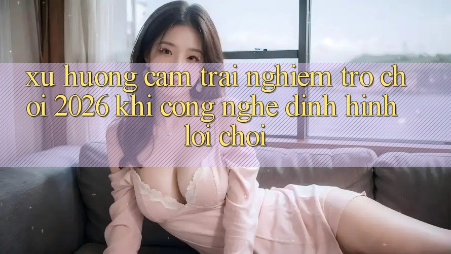 Xu Hướng Cảm trải nghiệm “Trò chơi 2026” - Khi Công Nghệ Định Hình Lối Chơi