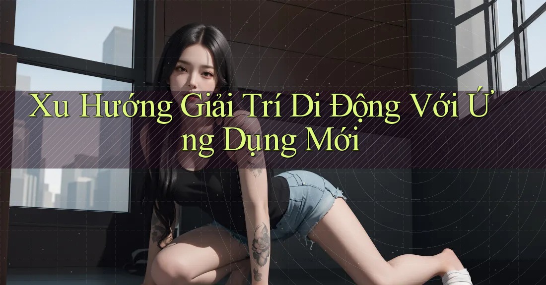 Xu Hướng Giải Trí Di Động Với Ứng Dụng Mới Xu Hướng Giải Trí Di Động Với Ứng Dụng Mới