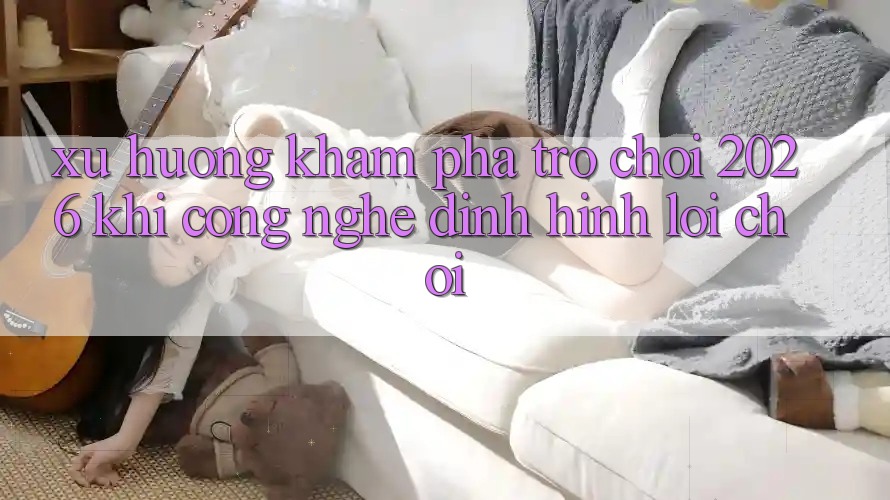 Xu Hướng Khám phá “Trò chơi 2026” - Khi Công Nghệ Định Hình Lối Chơi