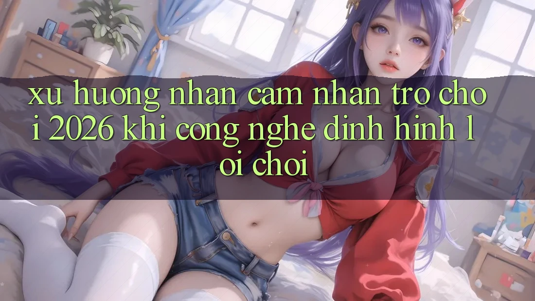 Xu Hướng Nhận cảm nhận “Trò chơi 2026” - Khi Công Nghệ Định Hình Lối Chơi