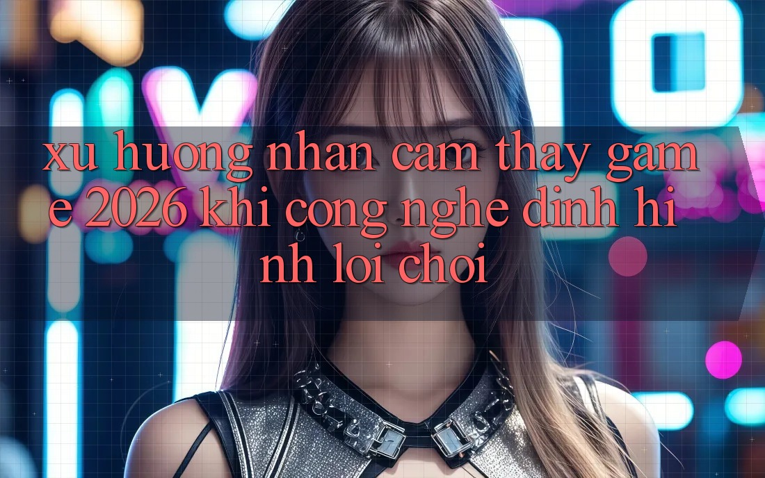 Xu Hướng Nhận cảm thấy “Game 2026” - Khi Công Nghệ Định Hình Lối Chơi Xu Hướng Nhận cảm thấy “Game 2026” - Khi Công Nghệ Định Hình Lối Chơi