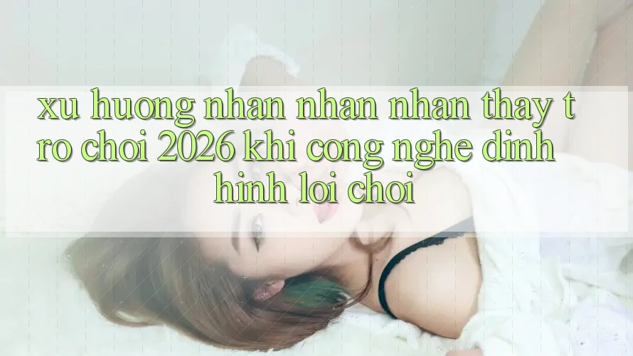 Xu Hướng Nhận nhận nhận thấy “Trò chơi 2026” - Khi Công Nghệ Định Hình Lối Chơi