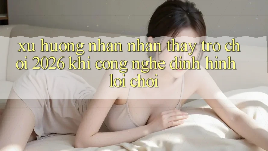 Xu Hướng Nhận nhận thấy “Trò chơi 2026” - Khi Công Nghệ Định Hình Lối Chơi Xu Hướng Nhận nhận thấy “Trò chơi 2026” - Khi Công Nghệ Định Hình Lối Chơi