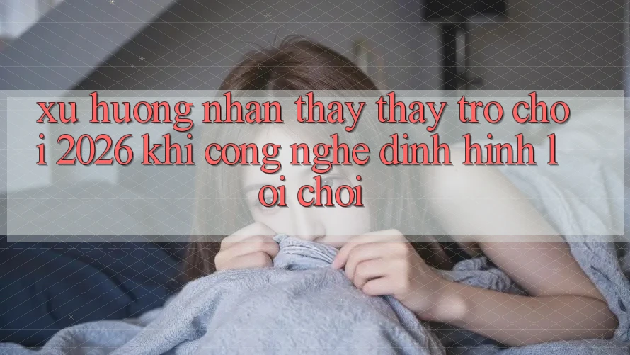 Xu Hướng Nhận thấy thấy “Trò chơi 2026” - Khi Công Nghệ Định Hình Lối Chơi