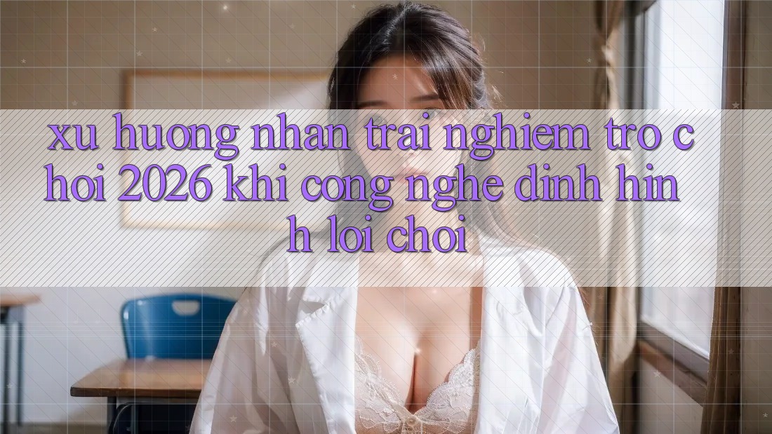 Xu Hướng Nhận trải nghiệm “Trò chơi 2026” - Khi Công Nghệ Định Hình Lối Chơi Xu Hướng Nhận trải nghiệm “Trò chơi 2026” - Khi Công Nghệ Định Hình Lối Chơi