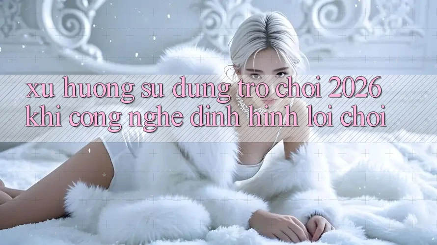Xu Hướng Sử dụng “Trò chơi 2026” - Khi Công Nghệ Định Hình Lối Chơi