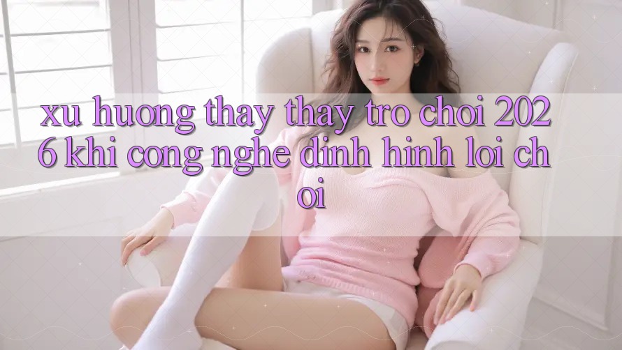 Xu Hướng Thấy thấy “Trò chơi 2026” - Khi Công Nghệ Định Hình Lối Chơi