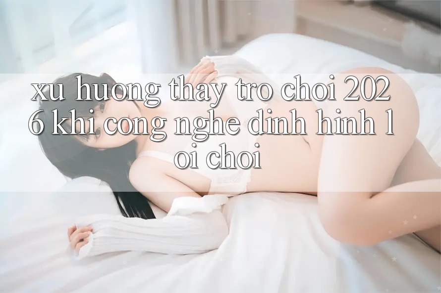 Xu Hướng Thấy “Trò chơi 2026” - Khi Công Nghệ Định Hình Lối Chơi